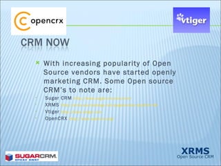 With increasing popularity of Open Source vendors have started openly marketing CRM. Some Open source CRM’s to note are: Sugar CRM  http://www.sugarcrm.com/crm/ XRMS  http://xrms.sourceforge.net/pagebuilder.php?s1=18 Vtiger  http://www.vtiger.com OpenCRX  http://www.opencrx.org/ 