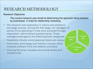 The research was exploratory in nature and adopted a two-stage process. During the first stage, 50 managers of service firms operating in India were surveyed through respondent  administered questionnaires. These managers belonged to the following three categories:  Hospitality Industry encompassing hotels and restaurants  Information technology and Telecom industry which included software firms and telecom providers  Financial Services included commercial banks and mutual funds  The current research was aimed at determining the approach being adopted by businesses  in India for relationship marketing. Research Objectives  