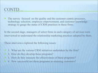 The survey  focused  on the quality and the customer centric processes, technology selection, employee empowerment, and customer knowledge strategy to gauge the status of CRM practices in these firms.  In the second stage, managers of select firms in each category of services were interviewed to understand the relationship marketing practices adopted by them.  These interviews explored the following issues:  1.  What are the various CRM initiatives undertaken by the firm?  2.  How do they develop these programs?  3.  How do they measure the effectiveness of these programs?  4.  How successful are these programs in retaining customers?  