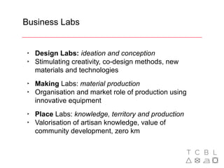 Business Labs
‣ Design Labs: ideation and conception
‣ Stimulating creativity, co-design methods, new
materials and technologies
‣ Making Labs: material production
‣ Organisation and market role of production using
innovative equipment
‣ Place Labs: knowledge, territory and production
‣ Valorisation of artisan knowledge, value of
community development, zero km
 