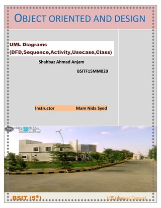OBJECT ORIENTED AND DESIGN
UML Diagrams
(DFD,Sequence,Activity,Usecase,Class)
Shahbaz Ahmad Anjam
BSITF15MM020
Instructor Mam Nida Syed
BSIT (5th
) UOS (Mianwali Campus)
 
