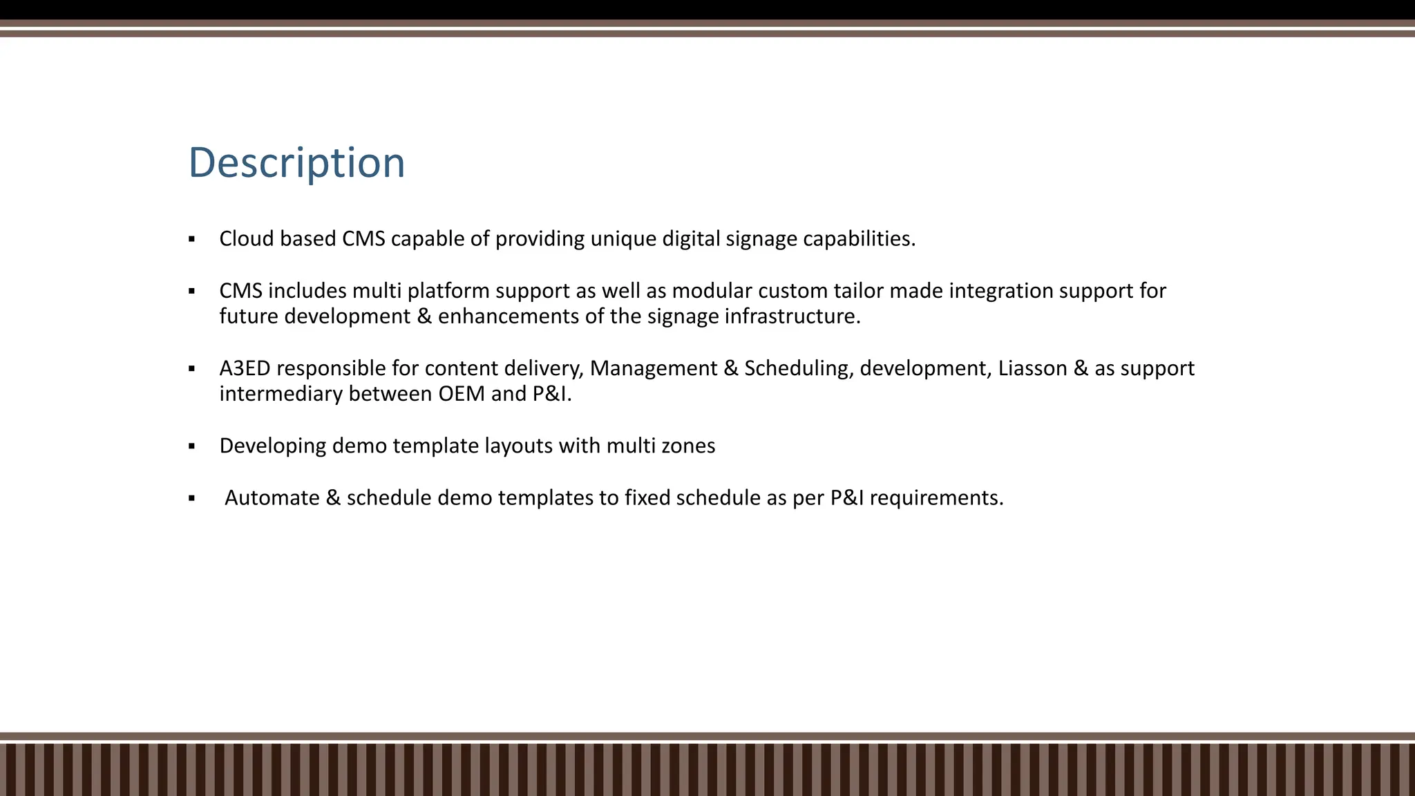 Description
 Cloud based CMS capable of providing unique digital signage capabilities.
 CMS includes multi platform support as well as modular custom tailor made integration support for
future development & enhancements of the signage infrastructure.
 A3ED responsible for content delivery, Management & Scheduling, development, Liasson & as support
intermediary between OEM and P&I.
 Developing demo template layouts with multi zones
 Automate & schedule demo templates to fixed schedule as per P&I requirements.
 
