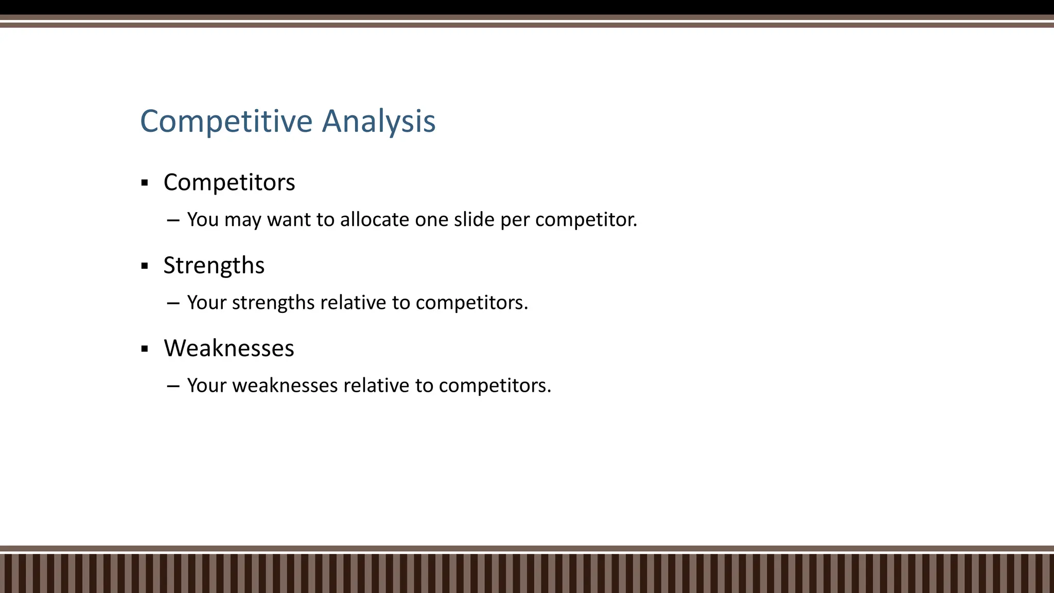 Competitive Analysis
 Competitors
– You may want to allocate one slide per competitor.
 Strengths
– Your strengths relative to competitors.
 Weaknesses
– Your weaknesses relative to competitors.
 