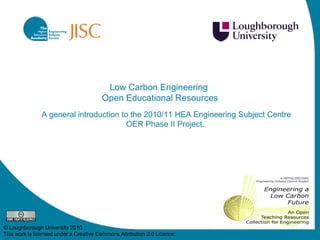 Low Carbon Engineering  Open Educational Resources A general introduction to the 2010/11 HEA Engineering Subject Centre OER Phase II Project.  © Loughborough University 2010. This work is licensed under a  Creative Commons Attribution 2.0 Licence .  