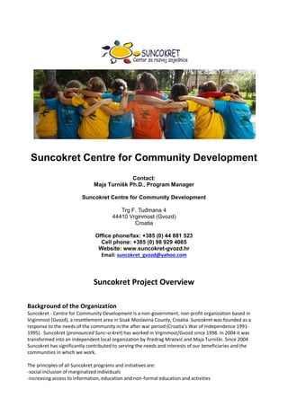 Suncokret Centre for Community Development
Contact:
Maja Turnišk Ph.D., Program Manager
Suncokret Centre for Community Development
Trg F. Tuđmana 4
44410 Vrginmost (Gvozd)
Croatia
Office phone/fax: +385 (0) 44 881 523
Cell phone: +385 (0) 98 929 4065
Website: www.suncokret-gvozd.hr
Email: suncokret_gvozd@yahoo.com
Suncokret Project Overview
Background of the Organization
Suncokret - Centre for Community Development is a non-government, non-profit organization based in
Vrginmost (Gvozd), a resettlement area in Sisak Moslavina County, Croatia. Suncokret was founded as a
response to the needs of the community in the after war period (Croatia’s War of Independence 1991-
1995). Suncokret (pronounced Sunc–o-kret) has worked in Vrginmost/Gvozd since 1998. In 2004 it was
transformed into an independent local organization by Predrag Mraovid and Maja Turniški. Since 2004
Suncokret has significantly contributed to serving the needs and interests of our beneficiaries and the
communities in which we work.
The principles of all Suncokret programs and initiatives are:
-social inclusion of marginalized individuals
-increasing access to information, education and non-formal education and activities
 