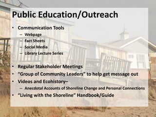 Public Education/Outreach
• Communication Tools
   –   Webpage
   –   Fact Sheets
   –   Social Media
   –   Library Lecture Series


• Regular Stakeholder Meetings
• “Group of Community Leaders” to help get message out
• Videos and Ecohistory–
   – Anecdotal Accounts of Shoreline Change and Personal Connections
• “Living with the Shoreline” Handbook/Guide
 