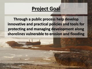 Project Goal
   Through a public process help develop
innovative and practical policies and tools for
protecting and managing development along
shorelines vulnerable to erosion and flooding
 