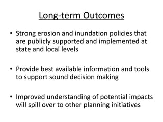 Long-term Outcomes
• Strong erosion and inundation policies that
  are publicly supported and implemented at
  state and local levels

• Provide best available information and tools
  to support sound decision making

• Improved understanding of potential impacts
  will spill over to other planning initiatives
 