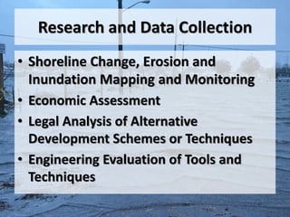 Research and Data Collection
• Shoreline Change, Erosion and
  Inundation Mapping and Monitoring
• Economic Assessment
• Legal Analysis of Alternative
  Development Schemes or Techniques
• Engineering Evaluation of Tools and
  Techniques
 