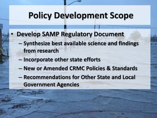 Policy Development Scope
• Develop SAMP Regulatory Document
  – Synthesize best available science and findings
    from research
  – Incorporate other state efforts
  – New or Amended CRMC Policies & Standards
  – Recommendations for Other State and Local
    Government Agencies
 