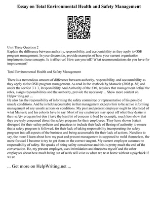 Essay on Total Environmental Health and Safety Management
Unit Three Question 2
Explain the difference between authority, responsibility, and accountability as they apply to OSH
program management. In your discussion, provide examples of how your current organization
implements these concepts. Is it effective? How can you tell? What recommendations do you have for
improvement?
Total Environmental Health and Safety Management
There is a tremendous amount of difference between authority, responsibility, and accountability as
they apply to the OSH program management. As read in the textbook by Manuele (2008 p. 86) and
under the section 3.1.3, Responsibility And Authority of the Z10, requires that management define the
roles, assign responsibilities and the authority, provide the necessary ... Show more content on
Helpwriting.net ...
He also has the responsibility of informing the safety committee or representative of his possible
unsafe conditions. And he is held accountable in that management expects him to be active informing
management of any unsafe actions or conditions. My past and present employer ought to take heed of
what Manuele and his cohorts have to say. Most of my employers may spout off what they desire in
their safety program but don t have the least bit of concern to lead by example, much less show that
they are truly concerned about the safety program for their employees. They have shown blatant
disregard for their safety policies and practices to include their lack of flexing of authority to ensure
that a safety program is followed, for their lack of taking responsibility incorporating the safety
program into all aspects of the business and being accountable for their lack of actions. Needless to
say, the more I learn about how my past and present management is supposed to mold themselves, the
more focused I become to try to get them on the correct tangent. My current employer assumes no
responsibility of safety. He speaks of being safety conscience and this is pretty much the end of the
conversation. He, my present employer, uses intimidation and threatens myself and the other
employees about how much being out of work will cost us when we re at home without a paycheck if
we re
... Get more on HelpWriting.net ...
 