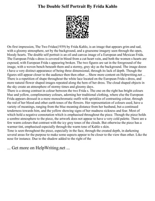 The Double Self Portrait By Frida Kahlo
On first impression, The Two Fridas(1939) by Frida Kahlo, is an image that appears grim and sad,
with a gloomy atmosphere, set by the background, and a gruesome imagery seen through the open,
bloody hearts. The double self portrait is an oil and canvas image of a European and Mexican Frida.
The European Frida s dress is covered in blood from a cut heart vein, and both the women s hearts are
exposed, with European Frida s appearing broken. The two figures are sat in the foreground of the
image, with a woven bench beneath them and a stormy, grey sky as the background. The image doesn
t have a very distinct appearance of being three dimensional, through its lack of depth. Though the
figures still appear closer to the audience then then other ... Show more content on Helpwriting.net ...
There is a repetition of shape throughout the white lace located on the European Frida s dress, and
more natural flower shaped images repeated along the hem of her dress. The cloud shaped objects in
the sky create an atmosphere of stormy times and gloomy days.
There is a strong contrast in colour between the two Frida s. The one on the right has bright colours
blue and yellow, complimentary colours, adorning her traditional clothing, where else the European
Frida appears dressed in a more monochromatic outfit with sprinkles of contrasting colour, through
the red of her blood and other earth tones of the flowers. Her representation of colours used, have a
variety of meanings, ranging from the blue meaning distance from her husband, but a continued
tenderness towards him, and the yellow showing signs of her madness sickness and fear. Most of
which hold a negative connotation which is emphasised throughout the piece. Though the piece holds
a sombre atmosphere to the piece, the artwork does not appear to have a very cold palette. There are a
few warm colours that contrast with the icy grey tones of the clouds. But otherwise the piece has a
warmer tint, emphasised especially through the warm tone of Kahlo s skin.
Tone is seen throughout the piece, especially in the face, through the created depth, in darkening
several areas for the purpose to make some aspects appear to be closer to the view than other. Like the
nose for instance. Due to the shadow added to the right of the
... Get more on HelpWriting.net ...
 