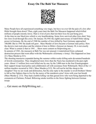 Essay On The Babi Yar Massacre
Many People have all experienced something very tragic, but have we ever felt the pain of a Jew after
Hitler brought them down? Then, eight years later the Babi Yar Massacre happened which killed
millions of people (mostly Jews). That is A lot of jews that lost their lives for just being jews.
At the time no one liked jews which is very heartbreaking. Some Jews survived other Jews died. Very
few Jews lived through this crisis. On January 30,1941 the eighth anniversary of Adolf Hitler taking
power in Germany. By the end of 1940 the number of Jews killed by Nazi Germany approached
100,000. But in 1941 the death toll grew . Mass Murder of Jews became a German state policy. How
the decisive turn took place and the relation it bore to Hitler s forecast on January 30, is not exactly
clear. What is certain is that in 1941 ... Show more content on Helpwriting.net ...
In autumn of 1941, the massacre at Babi Yar was not unusual; it materialized from a planned
destruction process that went affect with the Wehrmacht s (Germany s Army). This happened on June
22 ( Mass Murder p.211).
The shooting massacres expanded during the summer within weeks killing units devastated hundreds
of Jewish communities. They slaughtered more Jews than the Nazis has murdered in the past eight
years. About 1.3 million Jews were killed one by one, by the 3,000 men in the four Einsatzgruppen
their support troops local police and collaborators all with assistance from Wehrmacht. Most of the 1.3
million murders occurred in 1941 ( Mass Murder p.212). We will not be led like sheep to the
slaughter! True we are weak and defenseless, but the only reply to the murder is revolt brothers! Better
to fall as free fighters than to live by the mercy of the murderers arise! Arise with your last breath
(Mass Murder p. 213). They had a mobile killing van that gassed Jews who were being deported to the
crematoria at Chelmno, Poland. Billowing smoke testifies to the fierce fighting between German
troops
... Get more on HelpWriting.net ...
 
