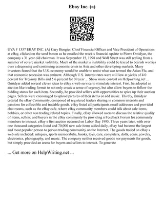 Ebay Inc. (a)
UVA F 1357 EBAY INC. (A) Gary Bengier, Chief Financial Officer and Vice President of Operations
at eBay, clicked on the send button as he emailed the week s financial update to Pierre Omidyar, the
company s 31 year old chairman. It was September 15, 1998 and Wall Street was still reeling from a
summer of severe market volatility. Much of the market s instability could be traced to bearish worries
over a deepening and continuing economic crisis in Asia and other developing markets. Many
investors feared that the U.S. economy would be unable to resist what was termed the Asian Flu, and
that economic recession was eminent. Although U.S. interest rates were still low at yields of 4.0
percent for Treasury Bills and 5.6 percent for 30 year ... Show more content on Helpwriting.net ...
Omidyar added several clever ideas to eBay s web service to stimulate interest. First, he adopted an
auction like trading format to not only create a sense of urgency, but also allow buyers to follow the
bidding status for each item. Secondly, he provided sellers with opportunities to spice up their auction
pages. Sellers were encouraged to upload pictures of their items or add music. Thirdly, Omidyar
created the eBay Community, composed of registered traders sharing in common interests and
passions for collectible and tradable goods. eBay listed all participants email addresses and provided
chat rooms, such as the eBay cafe, where eBay community members could talk about sale items,
hobbies, or other non trading related topics. Finally, eBay allowed users to discuss the relative quality
of items, sellers, and buyers in the eBay community by providing a Feedback Forum for community
members to interact. eBay s first auction occurred on Labor Day 1995. Three years later, with over
one thousand categories listed and 70,000 new sale items added daily, eBay had become the largest
and most popular person to person trading community on the Internet. The goods traded on eBay s
web site included: antiques, sports memorabilia, books, toys, cars, computers, dolls, coins, jewelry,
electronics, photography, and music. The company neither received goods nor payments for goods,
but simply provided an arena for buyers and sellers to interact. To generate
... Get more on HelpWriting.net ...
 