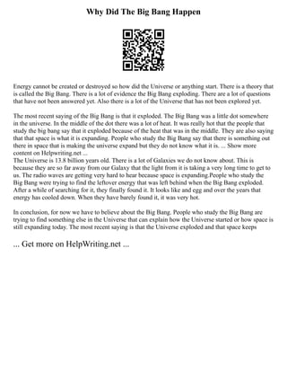 Why Did The Big Bang Happen
Energy cannot be created or destroyed so how did the Universe or anything start. There is a theory that
is called the Big Bang. There is a lot of evidence the Big Bang exploding. There are a lot of questions
that have not been answered yet. Also there is a lot of the Universe that has not been explored yet.
The most recent saying of the Big Bang is that it exploded. The Big Bang was a little dot somewhere
in the universe. In the middle of the dot there was a lot of heat. It was really hot that the people that
study the big bang say that it exploded because of the heat that was in the middle. They are also saying
that that space is what it is expanding. People who study the Big Bang say that there is something out
there in space that is making the universe expand but they do not know what it is. ... Show more
content on Helpwriting.net ...
The Universe is 13.8 billion years old. There is a lot of Galaxies we do not know about. This is
because they are so far away from our Galaxy that the light from it is taking a very long time to get to
us. The radio waves are getting very hard to hear because space is expanding.People who study the
Big Bang were trying to find the leftover energy that was left behind when the Big Bang exploded.
After a while of searching for it, they finally found it. It looks like and egg and over the years that
energy has cooled down. When they have barely found it, it was very hot.
In conclusion, for now we have to believe about the Big Bang. People who study the Big Bang are
trying to find something else in the Universe that can explain how the Universe started or how space is
still expanding today. The most recent saying is that the Universe exploded and that space keeps
... Get more on HelpWriting.net ...
 
