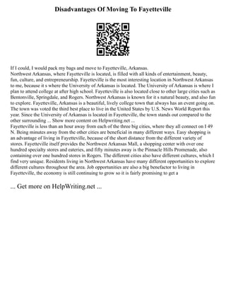 Disadvantages Of Moving To Fayetteville
If I could, I would pack my bags and move to Fayetteville, Arkansas.
Northwest Arkansas, where Fayetteville is located, is filled with all kinds of entertainment, beauty,
fun, culture, and entrepreneurship. Fayetteville is the most interesting location in Northwest Arkansas
to me, because it s where the University of Arkansas is located. The University of Arkansas is where I
plan to attend college at after high school. Fayetteville is also located close to other large cities such as
Bentonville, Springdale, and Rogers. Northwest Arkansas is known for it s natural beauty, and also fun
to explore. Fayetteville, Arkansas is a beautiful, lively college town that always has an event going on.
The town was voted the third best place to live in the United States by U.S. News World Report this
year. Since the University of Arkansas is located in Fayetteville, the town stands out compared to the
other surrounding ... Show more content on Helpwriting.net ...
Fayetteville is less than an hour away from each of the three big cities, where they all connect on I 49
N. Being minutes away from the other cities are beneficial in many different ways. Easy shopping is
an advantage of living in Fayetteville, because of the short distance from the different variety of
stores. Fayetteville itself provides the Northwest Arkansas Mall, a shopping center with over one
hundred specialty stores and eateries, and fifty minutes away is the Pinnacle Hills Promenade, also
containing over one hundred stores in Rogers. The different cities also have different cultures, which I
find very unique. Residents living in Northwest Arkansas have many different opportunities to explore
different cultures throughout the area. Job opportunities are also a big benefactor to living in
Fayetteville, the economy is still continuing to grow so it is fairly promising to get a
... Get more on HelpWriting.net ...
 