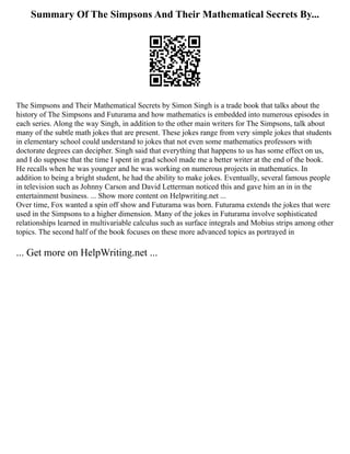 Summary Of The Simpsons And Their Mathematical Secrets By...
The Simpsons and Their Mathematical Secrets by Simon Singh is a trade book that talks about the
history of The Simpsons and Futurama and how mathematics is embedded into numerous episodes in
each series. Along the way Singh, in addition to the other main writers for The Simpsons, talk about
many of the subtle math jokes that are present. These jokes range from very simple jokes that students
in elementary school could understand to jokes that not even some mathematics professors with
doctorate degrees can decipher. Singh said that everything that happens to us has some effect on us,
and I do suppose that the time I spent in grad school made me a better writer at the end of the book.
He recalls when he was younger and he was working on numerous projects in mathematics. In
addition to being a bright student, he had the ability to make jokes. Eventually, several famous people
in television such as Johnny Carson and David Letterman noticed this and gave him an in in the
entertainment business. ... Show more content on Helpwriting.net ...
Over time, Fox wanted a spin off show and Futurama was born. Futurama extends the jokes that were
used in the Simpsons to a higher dimension. Many of the jokes in Futurama involve sophisticated
relationships learned in multivariable calculus such as surface integrals and Mobius strips among other
topics. The second half of the book focuses on these more advanced topics as portrayed in
... Get more on HelpWriting.net ...
 