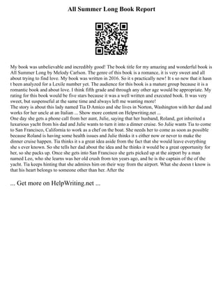 All Summer Long Book Report
My book was unbelievable and incredibly good! The book title for my amazing and wonderful book is
All Summer Long by Melody Carlson. The genre of this book is a romance, it is very sweet and all
about trying to find love. My book was written in 2016. So it s practically new! It s so new that it hasn
t been analyzed for a Lexile number yet. The audience for this book is a mature group because it is a
romantic book and about love. I think fifth grade and through any other age would be appropriate. My
rating for this book would be five stars because it was a well written and executed book. It was very
sweet, but suspenseful at the same time and always left me wanting more!
The story is about this lady named Tia D Amico and she lives in Norton, Washington with her dad and
works for her uncle at an Italian ... Show more content on Helpwriting.net ...
One day she gets a phone call from her aunt, Julie, saying that her husband, Roland, got inherited a
luxurious yacht from his dad and Julie wants to turn it into a dinner cruise. So Julie wants Tia to come
to San Francisco, California to work as a chef on the boat. She needs her to come as soon as possible
because Roland is having some health issues and Julie thinks it s either now or never to make the
dinner cruise happen. Tia thinks it s a great idea aside from the fact that she would leave everything
she s ever known. So she tells her dad about the idea and he thinks it would be a great opportunity for
her, so she packs up. Once she gets into San Francisco she gets picked up at the airport by a man
named Leo, who she learns was her old crush from ten years ago, and he is the captain of the of the
yacht. Tia keeps hinting that she admires him on their way from the airport. What she doesn t know is
that his heart belongs to someone other than her. After the
... Get more on HelpWriting.net ...
 