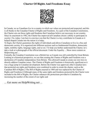Charter Of Rights And Freedoms Essay
In Canada, we as Canadians live in a country in which our values are protected and respected, and this
is all thanks to the Canadian Charter of Rights and Freedoms. As a part of the Canadian Constitution,
the Charter sets out those rights and freedoms that Canadians believe are necessary in our country.
Since its enactment in 1982, the Charter has improved all Canadian citizen s ability to participate in
society.1 So, today, I am here to convince you that the Charter is a key contributor to Canada as it
helped shaped Canada into the nation it is today.
To begin, the Charter guarantees the rights of individuals and allows Canadians to live in a free and
democratic society. It is organized into different sections such as fundamental freedoms, democratic
rights, mobility rights, language rights, and so on.1 To help you further understand the Charter, let s
take a look at a photograph of the official document. Under the Equality ... Show more content on
Helpwriting.net ...
Formally, the Canadian Constitution was a British law as Canada was still controlled by Great Britain.
Looking at a historical perspective, we see that creating the Charter of Rights and Freedoms was a
declaration of Canadian independence from Britain. This allowed Canada to create our own laws to
directly address Canadian issues. The Charter of Rights and Freedoms is historically significant as it
was a huge jump in Canadian development. Before the Charter was approved, other Canadian laws
that protected our rights and freedoms were combined in order to create the charter, such as the
Canadian Bill of Rights.2 The Bill of Rights enacted in 1960 and was replaced by the Charter of
Rights and Freedoms.4 Although many of the same rights and freedoms protected by the Charter were
included in the Bill of Rights, the Charter enhances the protections provided to Canadians by
increasing the number of the extent of our rights and
... Get more on HelpWriting.net ...
 