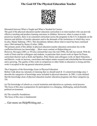 The Goal Of The Physical Education Teacher
Mismatch between What is Taught and What is Needed for Careers
The goal of the physical education teacher education curriculum is to train teachers who can provide
effective teaching and produce learning outcomes in children. However, when it comes to train
preservice teachers, there is no consistent curriculum across the programs in the U.S. It depends on the
interests and abilities of teacher educators and to the demands of the institutions in which they serve
(Locke, Mand, Sidentop, 1981). This disciplinary debates about what to teach has been continued
since 1964 initiated by Henry (Collier, 2006).
The primary point of this debate in physical education teacher education curriculum lies in the
confliction between two knowledge ... Show more content on Helpwriting.net ...
However, Rovegno (2001, p. 93) also claimed that since the mid 1990s, the tide has turned. With the
work of Ennis and her colleagues and students, in particular their recent work on Sport for Peace,
curriculum theorist such as Kirk and Sparkes, Peter Hastie and colleagues work on Sport Education,
and Barrett s work on lacrosse, curriculum and subject matter research and scholarship has blossomed
and is growing. The quality of this work in comparison to other fields in education is strong and this
work is accepted in the top general education journals.
The Categories of the Knowledge Areas in Physical Education
Before I talk about my rationale of claiming that we should teach K 12 content knowledge area, I
describe the categories of knowledge areas included in physical education. In 2001, Locke defined
that the knowledge areas of physical education teacher education programs into three categories (p.
24).
(a) The knowledge of schools as a social institution and education as a primary social process:
The focus of this area is preparation for participation in a changing, challenging, and profoundly
political environment.
(b) The scientific foundations:
The focus of this area is fundamental
... Get more on HelpWriting.net ...
 