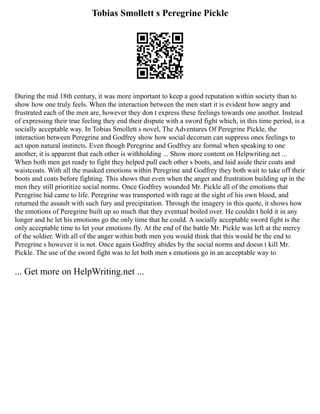 Tobias Smollett s Peregrine Pickle
During the mid 18th century, it was more important to keep a good reputation within society than to
show how one truly feels. When the interaction between the men start it is evident how angry and
frustrated each of the men are, however they don t express these feelings towards one another. Instead
of expressing their true feeling they end their dispute with a sword fight which, in this time period, is a
socially acceptable way. In Tobias Smollett s novel, The Adventures Of Peregrine Pickle, the
interaction between Peregrine and Godfrey show how social decorum can suppress ones feelings to
act upon natural instincts. Even though Peregrine and Godfrey are formal when speaking to one
another, it is apparent that each other is withholding ... Show more content on Helpwriting.net ...
When both men get ready to fight they helped pull each other s boots, and laid aside their coats and
waistcoats. With all the masked emotions within Peregrine and Godfrey they both wait to take off their
boots and coats before fighting. This shows that even when the anger and frustration building up in the
men they still prioritize social norms. Once Godfrey wounded Mr. Pickle all of the emotions that
Peregrine hid came to life. Peregrine was transported with rage at the sight of his own blood, and
returned the assault with such fury and precipitation. Through the imagery in this quote, it shows how
the emotions of Peregrine built up so much that they eventual boiled over. He couldn t hold it in any
longer and he let his emotions go the only time that he could. A socially acceptable sword fight is the
only acceptable time to let your emotions fly. At the end of the battle Mr. Pickle was left at the mercy
of the soldier. With all of the anger within both men you would think that this would be the end to
Peregrine s however it is not. Once again Godfrey abides by the social norms and doesn t kill Mr.
Pickle. The use of the sword fight was to let both men s emotions go in an acceptable way to
... Get more on HelpWriting.net ...
 