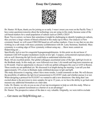 Essay On Cytometry
Dr. Hunter: Hi Ryan, thank you for joining us so early. I wasn t aware you were on the Pacific Time. I
have some questions/concerns about the technology you are using in this study, because some of the
cell based markers for a small population of subsets such as CD4/8, CD25?
Ryan: You re correct, we know that sometimes it might be challenging to identify lymphocyte subsets,
thus you have a large volume of blood collected in this study (up to 80cc). Our analysis is Flow
cytometry based; we will count CD4/CD8 based on cell surface markers. I have to say that we are also
working on a sub study with mass cytometry (collaboration with Dr. Larry Steinman, Stanford). Mass
cytometry is a cutting edge of Flow cytometry without using any ... Show more content on
Helpwriting.net ...
Specifically, IgA to test for congenital hypogammaglobinemia. At this point we do not know if
treatment with S1P receptor modulators results in low IgG. I suspect, corticosteroid exposure plays a
role as well. Knowing the IgG levels could help us understand infection risks.
Ryan: All are excellent points. Our global colleagues ascertained some of the IgG, IgM IgA levels in
the BioBank study. In this study pts. were followed over time 1,4,6 month and long term extension up
to 84 month. I had an opportunity to discuss it with our global colleagues this year at AAN in Boston.
These results are not published yet. We discussed it at length during the meeting. I can tell you that
approximately 33% of pts in Biobank study exhibited decrease in IgG and IgM.
The study discussion is ongoing, when I have more results, I could comments on that. We will discuss
the possibility of addition the IgG level measurement to FLUENT study and whether pursue it or not.
When designing a protocol for FLUENT we wanted to add a new dimension. One thing that I am
excited about is the provision to store samples for up to 15 years, so we have the ability to go back and
measure any additional biomarkers at a later date.
Lidia: Dr. Hunter, we rely on you as one of our top investigators to help us with this study. What so
you see as far as patient recruitment as a barrier or as an advantage?
Dr. Hunter: The prospective nature of the data is very valuable. Originally, we were told to exclude
... Get more on HelpWriting.net ...
 