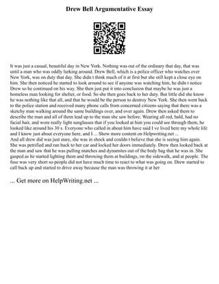 Drew Bell Argumentative Essay
It was just a casual, beautiful day in New York. Nothing was out of the ordinary that day, that was
until a man who was oddly lurking around. Drew Bell, which is a police officer who watches over
New York, was on duty that day. She didn t think much of it at first but she still kept a close eye on
him. She then noticed he started to look around to see if anyone was watching him, he didn t notice
Drew so he continued on his way. She then just put it into conclusion that maybe he was just a
homeless man looking for shelter, or food. So she then goes back to her duty. But little did she know
he was nothing like that all, and that he would be the person to destroy New York. She then went back
to the police station and received many phone calls from concerned citizens saying that there was a
sketchy man walking around the same buildings over, and over again. Drew then asked them to
describe the man and all of them lead up to the man she saw before. Wearing all red, bald, had no
facial hair, and wore really light sunglasses that if you looked at him you could see through them, he
looked like around his 30 s. Everyone who called in about him have said I ve lived here my whole life
and I know just about everyone here, and I ... Show more content on Helpwriting.net ...
And all drew did was just stare, she was in shock and couldn t believe that she is seeing him again.
She was petrified and ran back to her car and locked her doors immediately. Drew then looked back at
the man and saw that he was pulling matches and dynamites out of the body bag that he was in. She
gasped as he started lighting them and throwing them at buildings, on the sidewalk, and at people. The
fuse was very short so people did not have much time to react to what was going on. Drew started to
call back up and started to drive away because the man was throwing it at her
... Get more on HelpWriting.net ...
 