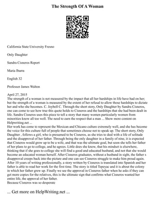 The Strength Of A Woman
California State University Fresno
Only Daughter
Sandra Cisneros Report
Maria Ibarra
English 32
Professor James Walton
April 27, 2015
The strength of a woman is not measured by the impact that all her hardships in life have had on her;
but the strength of a woman is measured by the extent of her refusal to allow those hardships to dictate
her and who she becomes. C. Joybell C. Through the short story, Only Daughter by Sandra Cisneros,
one can come to see how true this quote holds to Cisneros and the hardships that she had been dealt in
life. Sandra Cisneros uses this piece to tell a story that many women particularly women from
minorities know all too well. The need to earn the respect that a man ... Show more content on
Helpwriting.net ...
Her work has come to represent the Mexican and Chicano culture extremely well, and she has become
the voice for this culture full of people that sometimes choose not to speak up. The short story, Only
Daughter , follows a girl, who is presumed to be Cisneros, as she tries to deal with a life of solitude
and the disapproval of her father. Through being the only daughter in a family of nine, it is expected
that Cisneros would grow up to be a wife, and that was the ultimate goal, but soon she tells her father
of her plans to go to college, and he agrees. Little does she know, that his mindset is elsewhere,
thinking that if she goes to college she will find a good and educated husband, and not that she would
become an educated woman herself. After Cisneros graduates, without a husband in sight, the father s
disapproval creeps back into the picture and one can see Cisneros struggle to make him proud again.
After 10 years of writing professionally, a story written by Cisneros is translated into Spanish and her
father is able to read her work for the first time. The story is titled Tepeyac and it is about the colony
in which her father grew up. Finally we see the approval in Cisneros father when he asks if they can
get more copies for the relatives, this is the ultimate sign that confirms what Cisneros wanted her
entire life, the approval of her father.
Because Cisneros was so desperate
... Get more on HelpWriting.net ...
 