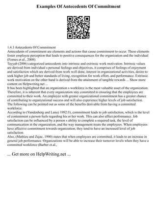 Examples Of Antecedents Of Commitment
1.4.3 Antecedents Of Commitment
Antecedents of commitment are elements and actions that cause commitment to occur. These elements
foster employee perception that leads to positive consequences for the organization and the individual
(Fornes et al., 2008).
Tayyab (2006) categorized antecedents into intrinsic and extrinsic work motivation. Intrinsic values
are derived from individual s personal feelings and objectives, it comprises of feelings of enjoyment
and satisfaction which are derived from work well done, interest in organizational activities, desire to
seek higher job and better standards of living, recognition for work effort, and performance. Extrinsic
work motivation on the other hand is derived from the attainment of tangible rewards ... Show more
content on Helpwriting.net ...
It has been highlighted that an organization s workforce is the most valuable asset of the organization.
Therefore, it is inherent that every organization stay committed to ensuring that the employees are
committed to their work. An employee with greater organizational commitment has a greater chance
of contributing to organizational success and will also experience higher levels of job satisfaction.
The following can be pointed out as some of the benefits derivable from having a committed
workforce.
According to (Vandenberg and Lance 1992:5), commitment leads to job satisfaction, which is the level
of contentment a person feels regarding his or her work. This can also affect performance. Job
satisfaction can be influenced by a person s ability to complete a required task, the level of
communication in the organization, and the way management treats the employees. When employees
have affective commitment towards organization, they tend to have an increased level of job
satisfaction.
Also, (Mathieu and Zajac, 1990) states that when employees are committed, it leads to an increase in
general job performance. Organizations will be able to increase their turnover levels when they have a
committed workforce (Barber et.al.,
... Get more on HelpWriting.net ...
 