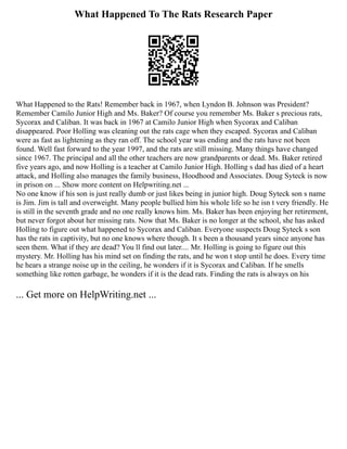 What Happened To The Rats Research Paper
What Happened to the Rats! Remember back in 1967, when Lyndon B. Johnson was President?
Remember Camilo Junior High and Ms. Baker? Of course you remember Ms. Baker s precious rats,
Sycorax and Caliban. It was back in 1967 at Camilo Junior High when Sycorax and Caliban
disappeared. Poor Holling was cleaning out the rats cage when they escaped. Sycorax and Caliban
were as fast as lightening as they ran off. The school year was ending and the rats have not been
found. Well fast forward to the year 1997, and the rats are still missing. Many things have changed
since 1967. The principal and all the other teachers are now grandparents or dead. Ms. Baker retired
five years ago, and now Holling is a teacher at Camilo Junior High. Holling s dad has died of a heart
attack, and Holling also manages the family business, Hoodhood and Associates. Doug Syteck is now
in prison on ... Show more content on Helpwriting.net ...
No one know if his son is just really dumb or just likes being in junior high. Doug Syteck son s name
is Jim. Jim is tall and overweight. Many people bullied him his whole life so he isn t very friendly. He
is still in the seventh grade and no one really knows him. Ms. Baker has been enjoying her retirement,
but never forgot about her missing rats. Now that Ms. Baker is no longer at the school, she has asked
Holling to figure out what happened to Sycorax and Caliban. Everyone suspects Doug Syteck s son
has the rats in captivity, but no one knows where though. It s been a thousand years since anyone has
seen them. What if they are dead? You ll find out later.... Mr. Holling is going to figure out this
mystery. Mr. Holling has his mind set on finding the rats, and he won t stop until he does. Every time
he hears a strange noise up in the ceiling, he wonders if it is Sycorax and Caliban. If he smells
something like rotten garbage, he wonders if it is the dead rats. Finding the rats is always on his
... Get more on HelpWriting.net ...
 