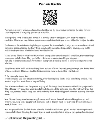 Psoriasis Benefits
Psoriasis is a poorly understood condition best known for its negative impact on the skin. Its best
known symptom is scaly, dry patches of itchy skin.
Many people seem to think this means it is merely a minor annoyance, not a serious medical
condition. This is not true. It is an autoimmune condition that impacts overall health, not just the skin.
Furthermore, the skin is the single largest organ of the human body. It plays serves a numbers critical
purposes, from protecting the body from infection to regulating temperature. Many people fail to
realize the importance of skin health to baseline health.
If you have a friend or relative with psoriasis or any other chronic medical condition, there are things
you can do to help them. They probably ... Show more content on Helpwriting.net ...
But, one of the most insidious problems of living with a chronic illness is the way it impacts social
relations.
People who mean well, but who simply have no idea of what they are going through, can be the bane
of their existence. This goes double if it is someone close to them. Don t be that guy.
2. Be passively supportive
When someone you care about is suffering, your first impulse can be to do something about it. You
want to help. You want them to stop suffering.
But, when there is no cure, the patient may try all the things there are to try and still be symptomatic.
The odds are very good that your friend already knows all the tricks and tips. They already tried that
thing you just read about. They also have had fifty other people suggest it to them, possibly this week
alone.
Yes, dietary changes and various supplements, such as cod liver oil, vitamin D supplements and
primrose oil, help some people with psoriasis. But, it doesn t work for everyone. Even when it does
work, it isn t a cure.
You are probably not the first friend of theirs to read an article and get all excited because you think
you can help them. Hearing dozens of times a week about the latest miracle cure gets exhausting and
... Get more on HelpWriting.net ...
 