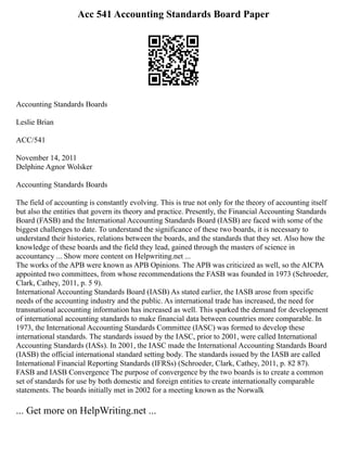 Acc 541 Accounting Standards Board Paper
Accounting Standards Boards
Leslie Brian
ACC/541
November 14, 2011
Delphine Agnor Wolsker
Accounting Standards Boards
The field of accounting is constantly evolving. This is true not only for the theory of accounting itself
but also the entities that govern its theory and practice. Presently, the Financial Accounting Standards
Board (FASB) and the International Accounting Standards Board (IASB) are faced with some of the
biggest challenges to date. To understand the significance of these two boards, it is necessary to
understand their histories, relations between the boards, and the standards that they set. Also how the
knowledge of these boards and the field they lead, gained through the masters of science in
accountancy ... Show more content on Helpwriting.net ...
The works of the APB were known as APB Opinions. The APB was criticized as well, so the AICPA
appointed two committees, from whose recommendations the FASB was founded in 1973 (Schroeder,
Clark, Cathey, 2011, p. 5 9).
International Accounting Standards Board (IASB) As stated earlier, the IASB arose from specific
needs of the accounting industry and the public. As international trade has increased, the need for
transnational accounting information has increased as well. This sparked the demand for development
of international accounting standards to make financial data between countries more comparable. In
1973, the International Accounting Standards Committee (IASC) was formed to develop these
international standards. The standards issued by the IASC, prior to 2001, were called International
Accounting Standards (IASs). In 2001, the IASC made the International Accounting Standards Board
(IASB) the official international standard setting body. The standards issued by the IASB are called
International Financial Reporting Standards (IFRSs) (Schroeder, Clark, Cathey, 2011, p. 82 87).
FASB and IASB Convergence The purpose of convergence by the two boards is to create a common
set of standards for use by both domestic and foreign entities to create internationally comparable
statements. The boards initially met in 2002 for a meeting known as the Norwalk
... Get more on HelpWriting.net ...
 