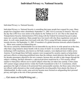 Individual Privacy vs. National Security
Individual Privacy vs. National Security
Individual Privacy vs. National Security is something that many people have argued for years. Many
people have forgotten what a disturbance September 11, 2001 was to everyone in America. This was
the day that 2,992 lives were stolen in the attacks by the Taliban on U.S. soil. Due to this attack the
Transportation Security Administration (TSA) along with the Federal Government has put in place
many new security regulations. Many people have lost touch with why these regulations were put in
place. As well, many people have lost touch with why TSA is using full body scanners and other
security devices. On September 11, 2001 19 members of a global terrorism network called al Qaeda in
a ... Show more content on Helpwriting.net ...
The device carried by Abdulmutallab was not detectable by any device in wide spread use at the time,
other than a dog trained to detect bombs with its sense of smell. As a result, advanced imaging
technology (AIT) machinery, also known as full body scanners, were deployed more widely across
America. Even though these full body scanners were recognized by security experts as being better
and more effective at detecting prohibited items than the ordinary metal detectors that had been in use
for decades passengers objected to the new scanners, because they are able to take images through the
subject s clothing, and their alternative, a physical pat down inspection by a TSA security officer
similar to what police officers use to search subjects when they are taken into custody. Critics claim
AIT scanner images and pat downs violate the Fourth Amendment to the U.S. Constitution, which
guarantees the right of citizens to be protected from unreasonable searches, but those same critics have
not offered viable alternatives that would safeguard the traveling public from attacks like those of
Abdulmutallab. In other words, some activists became more focused on safeguarding their personal
privacy and rights at the risk of their personal safety.
... Get more on HelpWriting.net ...
 