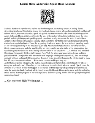 Laurie Halse Anderson s Speak Book Analysis
Melinda Sordino is raped weeks before her freshman year, but nobody knows. Coming from a
struggling family and friends that ignore her, Melinda has no one to tell. As her grades fall and her self
esteem with it, she must choose to speak up against her rapist when he tries to take advantage of her
again. In Laurie Halse Anderson s Speak, the uses of the author s life, the events that show the time
period, and the philosophy of speaking up all contribute to why she wrote the novel. Laurie Halse
Anderson faced many struggles as a young adult and shares her battles through the endeavors of the
main characters in her books. From the beginning, Anderson wasn t the best student, spending much
of her time daydreaming in the back row (Lew 11). Anderson started school as any other student.
Good grades came easy and she was liked by her peers. Anderson also had a vivid imagination; she
would imagine stories in her mind during random times of the day (Lew 11). Anderson also attended
Onondaga Community College in Syracuse, New York for a two year associate s degree and then
graduated from Georgetown with a bachelor s in language and linguistics (Lew 18). She has always
enjoyed writing, and decided to pursue her dream of being an author because she felt the need to share
her life experiences with others. ... Show more content on Helpwriting.net ...
As for her adolescent struggles, she highly suggests seeing a therapist or a trusted adult for advice
(Angelou and Anderson). Therefore, a conclusion can be made that Anderson s work, Speak, uses the
author s life, certain events that happen in the novel, and the ideology of speaking up to emphasize
why she wrote the book. Melinda s life closely resembled Laurie Halse Anderson s, and the author has
stated before that the purpose of her writings are to influence young people who are going through the
same struggles of
... Get more on HelpWriting.net ...
 
