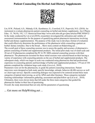 Patient Counseling On Herbal And Dietary Supplements
Lin, H.W., Pickard, A.S., Mahady, G.B., Karabatsos, G., Crawford, S.Y., Popovich, N.G. (2010). An
instrument to evaluate pharmacists patient counseling on herbal and dietary supplements. Am J Pharm
Educ. 15, 74(10), 192, 1 27. Retrieved from http://www.ncbi.nlm.nih.gov/pmc/articles/PMC3058472/
In the study conducted by Lin et al.(2010), researchers investigated the utilization and validity of
assessment instrumentation for the purpose of quantifying patient pharmacist interactions involving
herbal and dietary supplementation. The purpose of the study was to develop a format of evaluation
that could effectively determine the performance of the pharmacist while counseling a patient on
herbal/ dietary remedies. Due to the broad ... Show more content on Helpwriting.net ...
The overall goal of these counseling sessions was to assess the quality and accuracy of pharmacist s
patient counseling of herbal and supplemental products. The initial pilot study was of small scale and
20 out of 34 pharmacists completed the PC G/ PC HDS centered counseling sessions with their
pharmacist. The pharmacists recruited for these initial sessions were selected based on their having a
variety of experience with counseling patients on the use of herbal and supplemental products. The
subsequent study, which was larger in scale was conducted using pharmacists that had professional
experience in counseling patients and knowledge of herbal and supplemental products. 179 out of 330
patients completed the validation large scale study (Lin et al., 2010).
Parameters were set for the pharmacists, to guide the patient counseling interactions. Patient
interviews were designed as both study specific knowledge, attitude, behavior (KAB) surveys as well
as Likert type surveys. Specific counseling dialogue was expected to be centered around three main
categories of patient interviewing, as set by APhA and other literature. These categories included
fostering relationships/ information gathering, assessment and plan/follow up (Lin et al. , 2010).
Ultimately, there were eleven items that fell under the three main categories that guided the
pharmacists further in their line of questioning.
Overall, the study determined that not only did the parameters of questioning
... Get more on HelpWriting.net ...
 