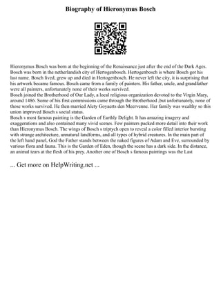 Biography of Hieronymus Bosch
Hieronymus Bosch was born at the beginning of the Renaissance just after the end of the Dark Ages.
Bosch was born in the netherlandish city of Hertogenbosch. Hertogenbosch is where Bosch got his
last name. Bosch lived, grew up and died in Hertogenbosch. He never left the city, it is surprising that
his artwork became famous. Bosch came from a family of painters. His father, uncle, and grandfather
were all painters, unfortunately none of their works survived.
Bosch joined the Brotherhood of Our Lady, a local religious organization devoted to the Virgin Mary,
around 1486. Some of his first commissions came through the Brotherhood ,but unfortunately, none of
those works survived. He then married Alety Goyaerts den Meervenne. Her family was wealthy so this
union improved Bosch s social status.
Bosch s most famous painting is the Garden of Earthly Delight. It has amazing imagery and
exaggerations and also contained many vivid scenes. Few painters packed more detail into their work
than Hieronymus Bosch. The wings of Bosch s triptych open to reveal a color filled interior bursting
with strange architecture, unnatural landforms, and all types of hybrid creatures. In the main part of
the left hand panel, God the Father stands between the naked figures of Adam and Eve, surrounded by
various flora and fauna. This is the Garden of Eden, though the scene has a dark side. In the distance,
an animal tears at the flesh of his prey. Another one of Bosch s famous paintings was the Last
... Get more on HelpWriting.net ...
 