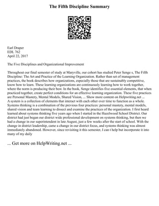 The Fifth Discipline Summary
Earl Draper
EDL 762
April 22, 2017
The Five Disciplines and Organizational Improvement
Throughout our final semester of study at Maryville, our cohort has studied Peter Senge s, The Fifth
Discipline: The Art and Practice of the Learning Organization. Rather than set of management
practices, the book describes how organizations, especially those that are sustainably competitive,
know how to learn. These learning organizations are continuously learning how to work together,
where the norm is producing their best. In the book, Senge identifies five essential elements, that when
practiced together, create perfect conditions for an effective learning organization. These five practices
are Personal Mastery, Mental Models, Shared Vision, ... Show more content on Helpwriting.net ...
A system is a collection of elements that interact with each other over time to function as a whole.
Systems thinking is a combination of the previous four practices: personal mastery, mental models,
shared vision and team learning to dissect and examine the practices of the organization. I first heard
learned about systems thinking five years ago when I started in the Hazelwood School District. Our
district had just began our district wide professional development on systems thinking, but then we
had a change in our superintendent in late August, just a few weeks after the start of school. With the
change in district leadership, came a change in our district focus, and systems thinking was almost
immediately abandoned. However, since revisiting it this semester, I can t help but incorporate it into
many of my daily
... Get more on HelpWriting.net ...
 