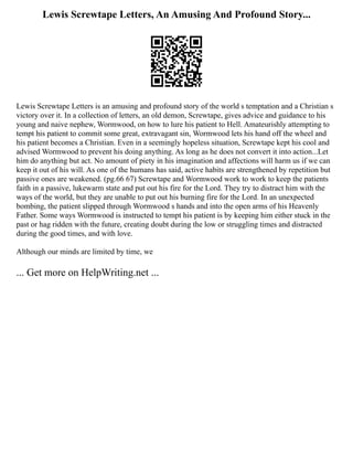 Lewis Screwtape Letters, An Amusing And Profound Story...
Lewis Screwtape Letters is an amusing and profound story of the world s temptation and a Christian s
victory over it. In a collection of letters, an old demon, Screwtape, gives advice and guidance to his
young and naive nephew, Wormwood, on how to lure his patient to Hell. Amateurishly attempting to
tempt his patient to commit some great, extravagant sin, Wormwood lets his hand off the wheel and
his patient becomes a Christian. Even in a seemingly hopeless situation, Screwtape kept his cool and
advised Wormwood to prevent his doing anything. As long as he does not convert it into action...Let
him do anything but act. No amount of piety in his imagination and affections will harm us if we can
keep it out of his will. As one of the humans has said, active habits are strengthened by repetition but
passive ones are weakened. (pg.66 67) Screwtape and Wormwood work to work to keep the patients
faith in a passive, lukewarm state and put out his fire for the Lord. They try to distract him with the
ways of the world, but they are unable to put out his burning fire for the Lord. In an unexpected
bombing, the patient slipped through Wormwood s hands and into the open arms of his Heavenly
Father. Some ways Wormwood is instructed to tempt his patient is by keeping him either stuck in the
past or hag ridden with the future, creating doubt during the low or struggling times and distracted
during the good times, and with love.
Although our minds are limited by time, we
... Get more on HelpWriting.net ...
 