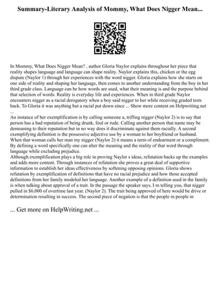 Summary-Literary Analysis of Mommy, What Does Nigger Mean...
In Mommy, What Does Nigger Mean? , author Gloria Naylor explains throughout her piece that
reality shapes language and language can shape reality. Naylor explains this, chicken or the egg
dispute (Naylor 1) through her experiences with the word nigger. Gloria explains how she starts on
one side of reality and shaping her language, then comes to another understanding from the boy in her
third grade class. Language can be how words are used, what their meaning is and the purpose behind
that selection of words. Reality is everyday life and experiences. When in third grade Naylor
encounters nigger as a racial derogatory when a boy said nigger to her while receiving graded tests
back. To Gloria it was anything but a racial put down since ... Show more content on Helpwriting.net
...
An instance of her exemplification is by calling someone a, trifling nigger (Naylor 2) is to say that
person has a bad reputation of being drunk, foul or rude. Calling another person that name may be
demeaning to their reputation but in no way does it discriminate against them racially. A second
exemplifying definition is the possessive adjective use by a woman to her boyfriend or husband.
When that woman calls her man my nigger (Naylor 2) it means a term of endearment or a compliment.
By defining a word specifically one can alter the meaning and the reality of that word through
language while excluding prejudice.
Although exemplification plays a big role in proving Naylor s ideas, refutation backs up the examples
and adds more content. Through instances of refutation she proves a great deal of supportive
information to establish her ideas effectiveness by softening opposing opinions. Gloria shows
refutation by exemplification of definitions that have no racial prejudice and how those accepted
definitions from her family modeled her language. Another example of a definition used in the family
is when talking about approval of a trait. In the passage the speaker says, I m telling you, that nigger
pulled in $6,000 of overtime last year. (Naylor 2). The trait being approved of here would be drive or
determination resulting in success. The second piece of negation is that the people in people in
... Get more on HelpWriting.net ...
 