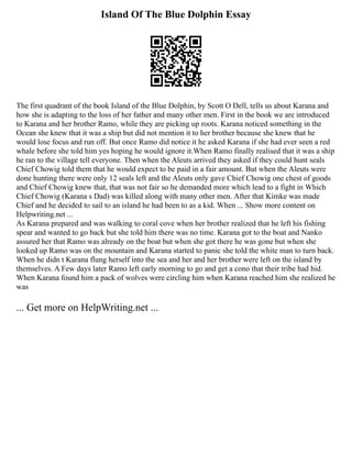 Island Of The Blue Dolphin Essay
The first quadrant of the book Island of the Blue Dolphin, by Scott O Dell, tells us about Karana and
how she is adapting to the loss of her father and many other men. First in the book we are introduced
to Karana and her brother Ramo, while they are picking up roots. Karana noticed something in the
Ocean she knew that it was a ship but did not mention it to her brother because she knew that he
would lose focus and run off. But once Ramo did notice it he asked Karana if she had ever seen a red
whale before she told him yes hoping he would ignore it.When Ramo finally realised that it was a ship
he ran to the village tell everyone. Then when the Aleuts arrived they asked if they could hunt seals
Chief Chowig told them that he would expect to be paid in a fair amount. But when the Aleuts were
done hunting there were only 12 seals left and the Aleuts only gave Chief Chowig one chest of goods
and Chief Chowig knew that, that was not fair so he demanded more which lead to a fight in Which
Chief Chowig (Karana s Dad) was killed along with many other men. After that Kimke was made
Chief and he decided to sail to an island he had been to as a kid. When ... Show more content on
Helpwriting.net ...
As Karana prepared and was walking to coral cove when her brother realized that he left his fishing
spear and wanted to go back but she told him there was no time. Karana got to the boat and Nanko
assured her that Ramo was already on the boat but when she got there he was gone but when she
looked up Ramo was on the mountain and Karana started to panic she told the white man to turn back.
When he didn t Karana flung herself into the sea and her and her brother were left on the island by
themselves. A Few days later Ramo left early morning to go and get a cono that their tribe had hid.
When Karana found him a pack of wolves were circling him when Karana reached him she realized he
was
... Get more on HelpWriting.net ...
 