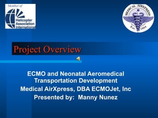 Project Overview ECMO and Neonatal Aeromedical Transportation Development Medical AirXpress, DBA ECMOJet, Inc Presented by:  Manny Nunez 