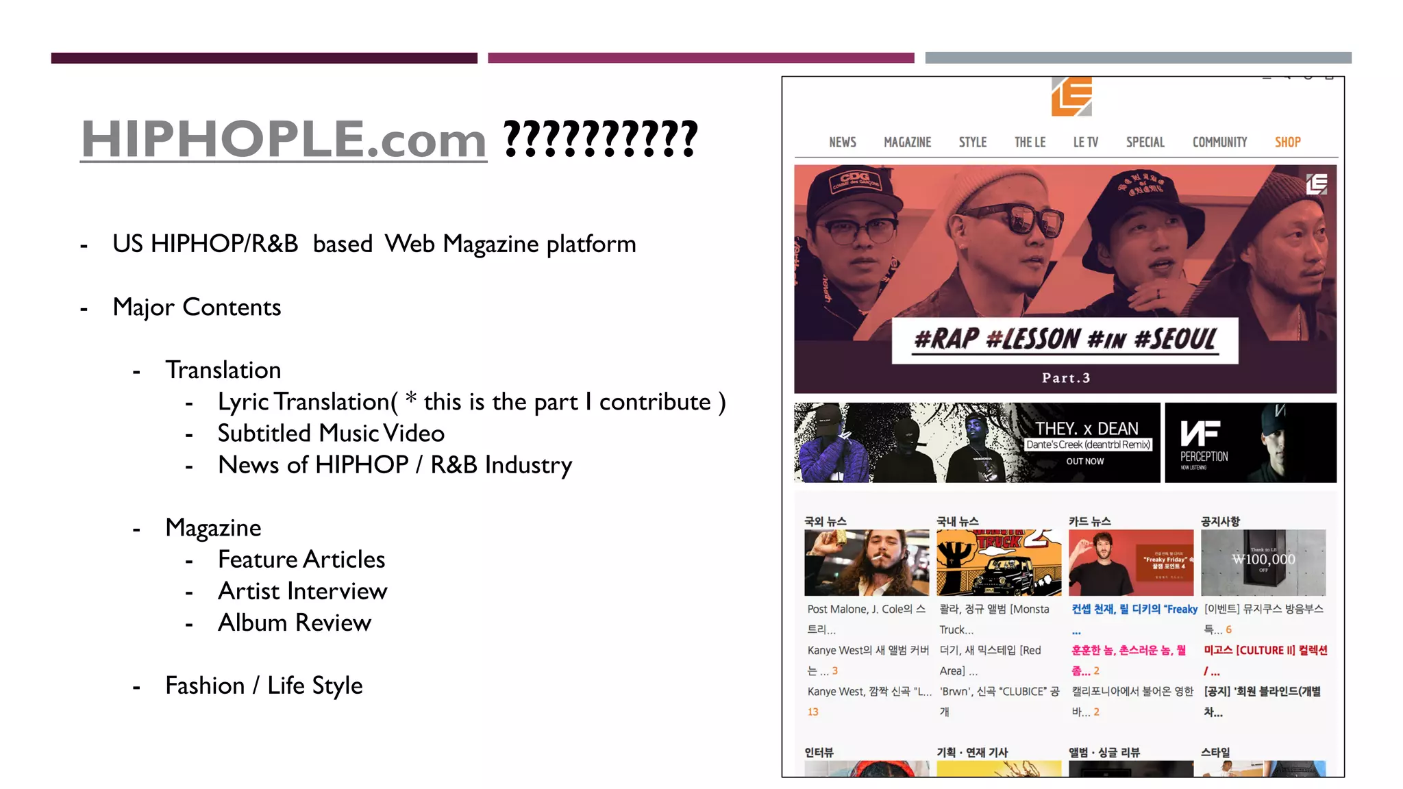 HIPHOPLE.com ??????????
- US HIPHOP/R&B based Web Magazine platform
- Major Contents
- Translation
- Lyric Translation( * this is the part I contribute )
- Subtitled MusicVideo
- News of HIPHOP / R&B Industry
- Magazine
- Feature Articles
- Artist Interview
- Album Review
- Fashion / Life Style
 
