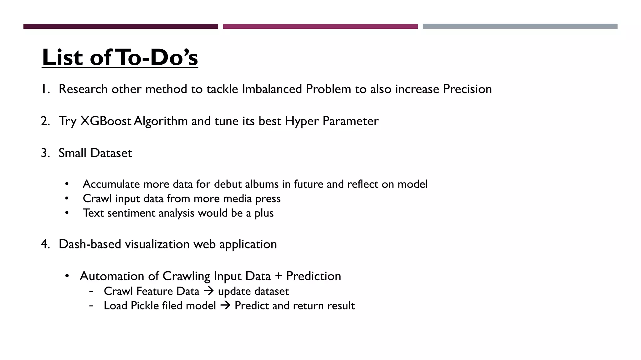 1. Research other method to tackle Imbalanced Problem to also increase Precision
2. Try XGBoost Algorithm and tune its best Hyper Parameter
3. Small Dataset
• Accumulate more data for debut albums in future and reflect on model
• Crawl input data from more media press
• Text sentiment analysis would be a plus
4. Dash-based visualization web application
• Automation of Crawling Input Data + Prediction
- Crawl Feature Data à update dataset
- Load Pickle filed model à Predict and return result
List ofTo-Do’s
 