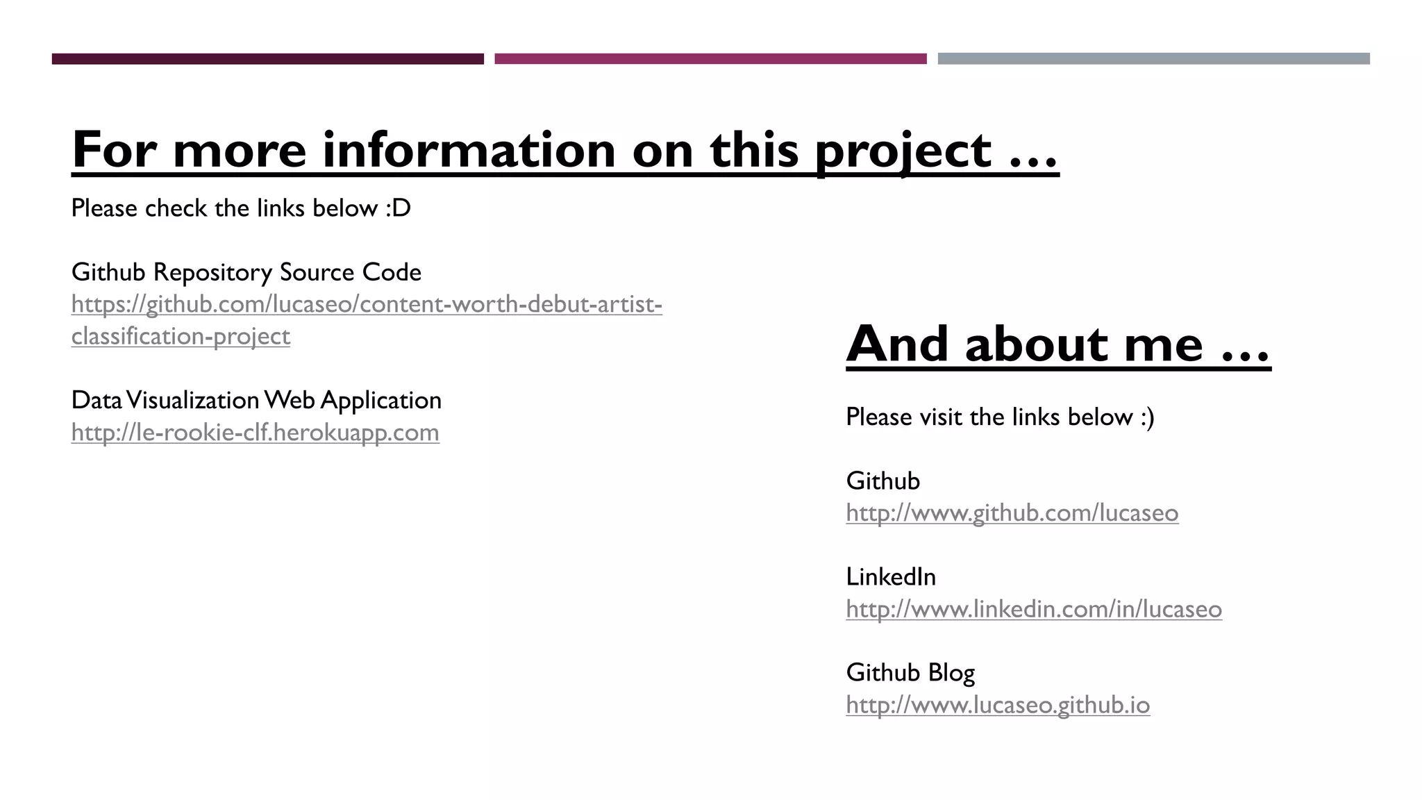 For more information on this project …
Please visit the links below :)
Github
http://www.github.com/lucaseo
LinkedIn
http://www.linkedin.com/in/lucaseo
Github Blog
http://www.lucaseo.github.io
Please check the links below :D
Github Repository Source Code
https://github.com/lucaseo/content-worth-debut-artist-
classification-project
DataVisualization Web Application
http://le-rookie-clf.herokuapp.com
And about me …
 