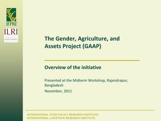 The Gender, Agriculture, and
          Assets Project (GAAP)


          Overview of the initiative

          Presented at the Midterm Workshop, Rajendrapur,
          Bangladesh
          November, 2011




INTERNATIONAL FOOD POLICY RESEARCH INSTITUTE
INTERNATIONAL LIVESTOCK RESEARCH INSTITUTE
 