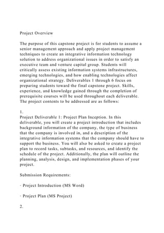 Project Overview
The purpose of this capstone project is for students to assume a
senior management approach and apply project management
techniques to create an integrative information technology
solution to address organizational issues in order to satisfy an
executive team and venture capital group. Students will
critically assess existing information systems infrastructures,
emerging technologies, and how enabling technologies affect
organizational strategy. Deliverables 1 through 6 focus on
preparing students toward the final capstone project. Skills,
experience, and knowledge gained through the completion of
prerequisite courses will be used throughout each deliverable.
The project contents to be addressed are as follows:
1.
Project Deliverable 1: Project Plan Inception. In this
deliverable, you will create a project introduction that includes
background information of the company, the type of business
that the company is involved in, and a description of the
integrative information systems that the company should have to
support the business. You will also be asked to create a project
plan to record tasks, subtasks, and resources, and identify the
schedule of the project. Additionally, the plan will outline the
planning, analysis, design, and implementation phases of your
project.
Submission Requirements:
· Project Introduction (MS Word)
· Project Plan (MS Project)
2.
 