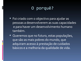 O porquê?

 Foi criado com o objectivo para ajudar as
  pessoas a desenvolverem as suas capacidades
   e para haver um desenvolvimento humano
  também.
 Queremos que no futuro, estas populações,
  que são as mais pobres do mundo, que
  adquiram acesso à prestação de cuidados
  básicos e a melhoria da qualidade de vida.
 