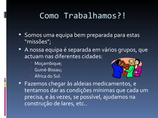 Como Trabalhamos?!

 Somos uma equipa bem preparada para estas
  “missões”;
 A nossa equipa é separada em vários grupos, que
  actuam nas diferentes cidades:
     Moçambique;
     Guiné-Bissau;
     África do Sul.
 Fazemos chegar às aldeias medicamentos, e
  tentamos dar as condições mínimas que cada um
  precisa, e às vezes, se possível, ajudamos na
  construção de lares, etc..
 