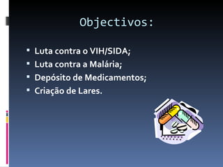 Objectivos:

 Luta contra o VIH/SIDA;
 Luta contra a Malária;
 Depósito de Medicamentos;
 Criação de Lares.
 