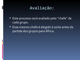 Avaliação:

 Este processo será avaliado pelo “chefe” de
  cada grupo.
 Esse mesmo chefe é elegido à sorte antes da
  partida dos grupos para África.
 